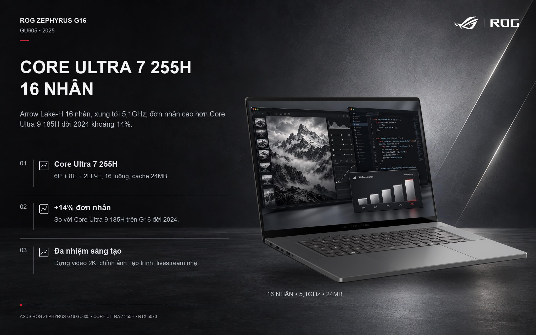 2025 Zephyrus G16 GU605 powered by a 16-core Intel Core Ultra 7 255H processor with clock speeds up to 5.1 GHz 2025 Zephyrus G16 GU605 powered by a 16-core Intel Core Ultra 7 255H processor with clock speeds up to 5.1 GHz